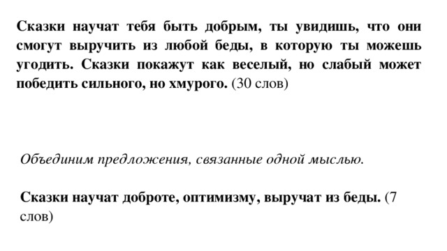Сказки научат тебя быть добрым, ты увидишь, что они смогут выручить из любой беды, в которую ты можешь угодить. Сказки покажут как веселый, но слабый может победить сильного, но хмурого. (30 слов) Объединим предложения, связанные одной мыслью.  Сказки научат доброте, оптимизму, выручат из беды. (7 слов) 