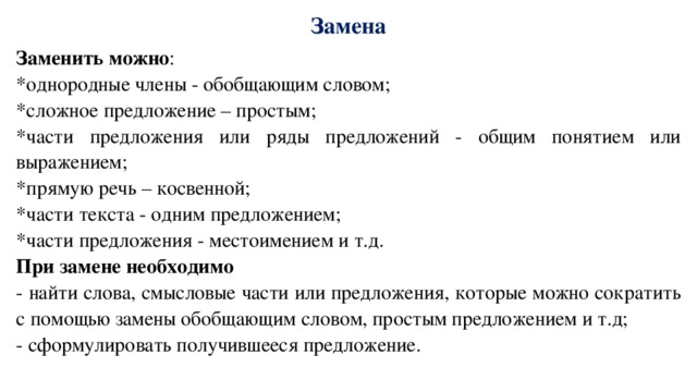 Замена Заменить можно : *однородные члены - обобщающим словом; *сложное предложение – простым; *части предложения или ряды предложений - общим понятием или выражением; *прямую речь – косвенной; *части текста - одним предложением; *части предложения - местоимением и т.д. При замене необходимо - найти слова, смысловые части или предложения, которые можно сократить с помощью замены обобщающим словом, простым предложением и т.д; - сформулировать получившееся предложение. 