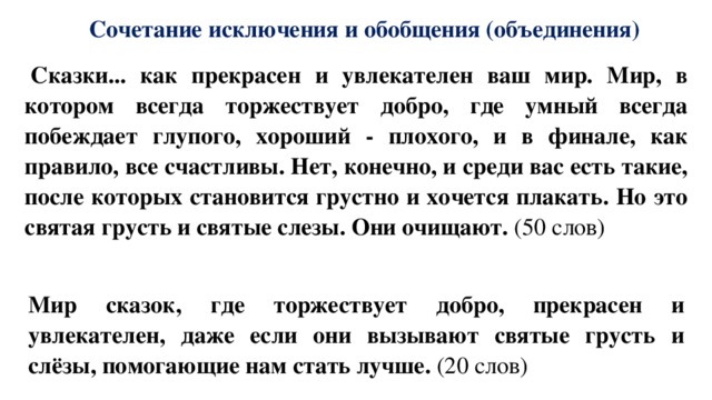 Сочетание исключения и обобщения (объединения)   Сказки... как прекрасен и увлекателен ваш мир. Мир, в котором всегда торжествует добро, где умный всегда побеждает глупого, хороший - плохого, и в финале, как правило, все счастливы. Нет, конечно, и среди вас есть такие, после которых становится грустно и хочется плакать. Но это святая грусть и святые слезы. Они очищают. (50 слов)   Мир сказок, где торжествует добро, прекрасен и увлекателен, даже если они вызывают святые грусть и слёзы, помогающие нам стать лучше. (20 слов) 