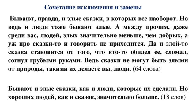 Сочетание исключения и замены   Бывают, правда, и злые сказки, в которых все наоборот. Но ведь и люди тоже бывают злые. А между прочим, даже среди вас, людей, злых значительно меньше, чем добрых, а уж про сказки-то и говорить не приходится. Да и злой-то сказка становится от того, что кто-то обидел ее, сломал, согнул грубыми руками. Ведь сказки не могут быть злыми от природы, такими их делаете вы, люди. (64 слова)    Бывают и злые сказки, как и люди, которые их сделали. Но хороших людей, как и сказок, значительно больше. (18 слов) 