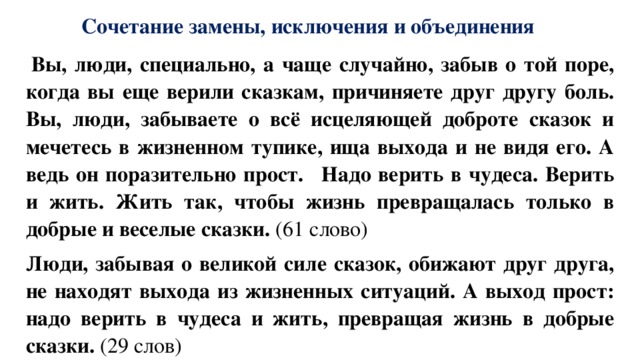 Сочетание замены, исключения и объединения   Вы, люди, специально, а чаще случайно, забыв о той поре, когда вы еще верили сказкам, причиняете друг другу боль. Вы, люди, забываете о всё исцеляющей доброте сказок и мечетесь в жизненном тупике, ища выхода и не видя его. А ведь он поразительно прост.   Надо верить в чудеса. Верить и жить. Жить так, чтобы жизнь превращалась только в добрые и веселые сказки. (61 слово) Люди, забывая о великой силе сказок, обижают друг друга, не находят выхода из жизненных ситуаций. А выход прост: надо верить в чудеса и жить, превращая жизнь в добрые сказки. (29 слов) 