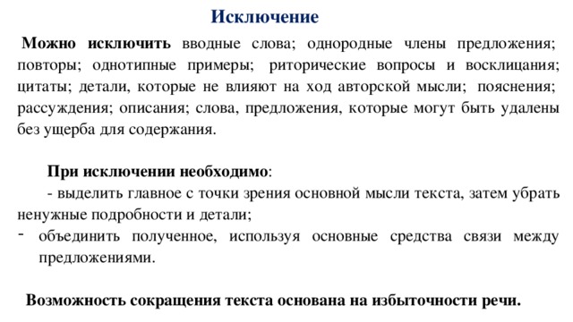 Исключение   Можно исключить вводные слова; однородные члены предложения;  повторы; однотипные примеры;  риторические вопросы и восклицания; цитаты; детали, которые не влияют на ход авторской мысли;  пояснения;  рассуждения; описания; слова, предложения, которые могут быть удалены без ущерба для содержания. При исключении необходимо : - выделить главное с точки зрения основной мысли текста, затем убрать ненужные подробности и детали; объединить полученное, используя основные средства связи между предложениями.   Возможность сокращения текста основана на избыточности речи.  