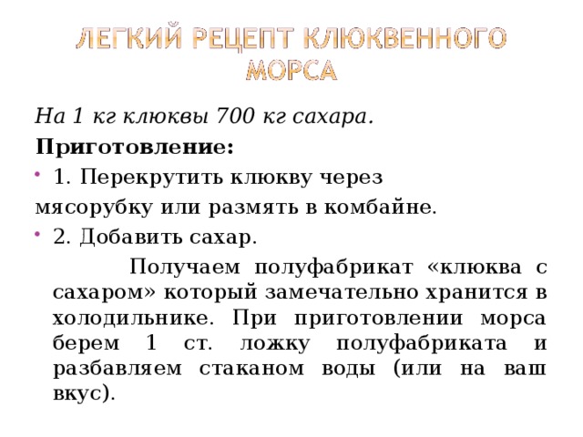На 1 кг клюквы 700 кг сахара. Приготовление: 1. Перекрутить клюкву через мясорубку или размять в комбайне. 2. Добавить сахар.  Получаем полуфабрикат «клюква с сахаром» который замечательно хранится в холодильнике. При приготовлении морса берем 1 ст. ложку полуфабриката и разбавляем стаканом воды (или на ваш вкус). 