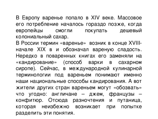 В Европу варенье попало в XIV веке. Массовое его потребление началось гораздо позже, когда европейцы смогли покупать дешевый колониальный сахар. В России термин «варенье»  возник в конце XVIII-начале XIX в и обозначал вареную сладость. Нередко в поваренных книгах его заменяли на «кандирование» (способ варки в сахарном сиропе). Сейчас, в международной кулинарной терминологии под вареньем понимают именно наши национальные способы кандирования. А вот жители других стран вареньем могут «обозвать» что угодно: англичане – джем, французы – конфитюр. Отсюда разночтения и путаница, которая неизбежно возникает при попытке разделить эти понятия. 