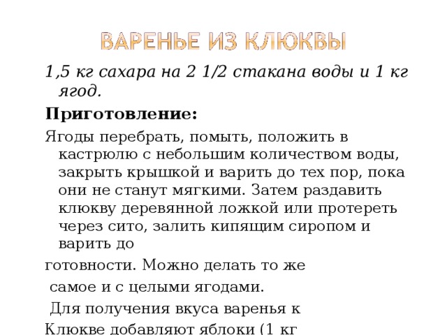1,5 кг сахара на 2 1/2 стакана воды и 1 кг ягод. Приготовление: Ягоды перебрать, помыть, положить в кастрюлю с небольшим количеством воды, закрыть крышкой и варить до тех пор, пока они не станут мягкими. Затем раздавить клюкву деревянной ложкой или протереть через сито, залить кипящим сиропом и варить до готовности. Можно делать то же  самое и с целыми ягодами.  Для получения вкуса варенья к Клюкве добавляют яблоки (1 кг клюквы, 1 кг яблок, 1,5 кг сахара). 