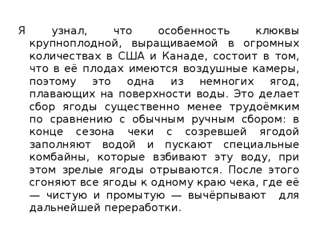 Я узнал, что особенность клюквы крупноплодной, выращиваемой в огромных количествах в США и Канаде, состоит в том, что в её плодах имеются воздушные камеры, поэтому это одна из немногих ягод, плавающих на поверхности воды. Это делает сбор ягоды существенно менее трудоёмким по сравнению с обычным ручным сбором: в конце сезона чеки с созревшей ягодой заполняют водой и пускают специальные комбайны, которые взбивают эту воду, при этом зрелые ягоды отрываются. После этого сгоняют все ягоды к одному краю чека, где её — чистую и промытую — вычёрпывают для дальнейшей переработки. 