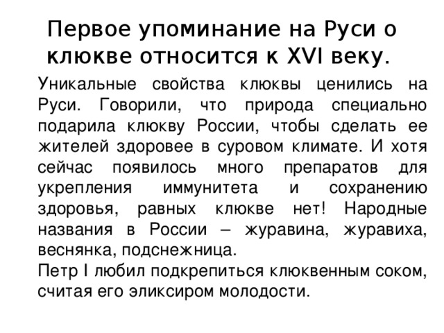 Первое упоминание на Руси о клюкве относится к XVI веку. Уникальные свойства клюквы ценились на Руси. Говорили, что природа специально подарила клюкву России, чтобы сделать ее жителей здоровее в суровом климате. И хотя сейчас появилось много препаратов для укрепления иммунитета и сохранению здоровья, равных клюкве нет! Народные названия в России – журавина, журавиха, веснянка, подснежница. Петр I любил подкрепиться клюквенным соком, считая его эликсиром молодости. 