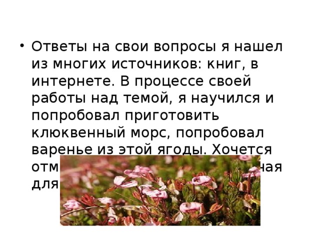 Ответы на свои вопросы я нашел из многих источников: книг, в интернете. В процессе своей работы над темой, я научился и попробовал приготовить клюквенный морс, попробовал варенье из этой ягоды. Хочется отметить, что клюква – полезная для человека ягода!  