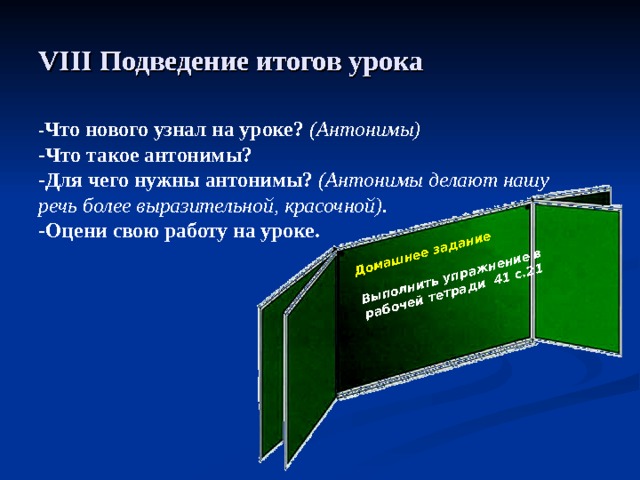 Домашнее задание  Выполнить упражнение в рабочей тетради 41 с.21  VIII Подведение итогов урока - Что нового узнал на уроке? (Антонимы) -Что такое антонимы? -Для чего нужны антонимы? (Антонимы делают нашу речь более выразительной, красочной). -Оцени свою работу на уроке.  