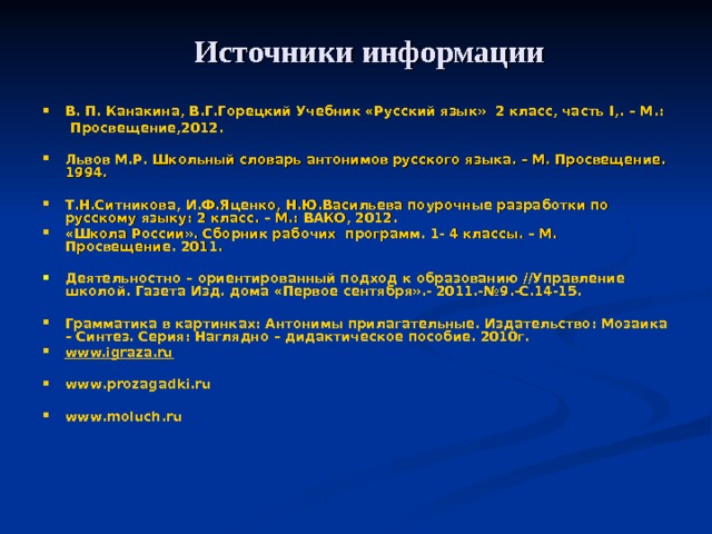  Источники информации В. П. Канакина, В.Г.Горецкий Учебник «Русский язык» 2 класс, часть I ,. – М.:  Просвещение,2012.  Львов М.Р. Школьный словарь антонимов русского языка. – М. Просвещение. 1994.  Т.Н.Ситникова, И.Ф.Яценко, Н.Ю.Васильева поурочные разработки по русскому языку: 2 класс. – М.: ВАКО, 2012. «Школа России». Сборник рабочих программ. 1- 4 классы. – М. Просвещение. 2011.  Деятельностно – ориентированный подход к образованию //Управление школой. Газета Изд. дома «Первое сентября».- 2011.-№9.-С.14-15.  Грамматика в картинках: Антонимы прилагательные. Издательство: Мозаика – Синтез. Серия: Наглядно – дидактическое пособие. 2010г. www.igraza.ru  www . prozagadki . ru  www . moluch . ru  