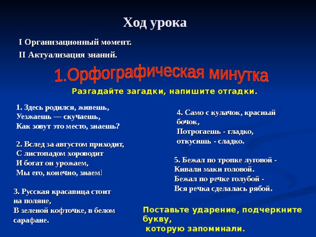 Ход урока  I Организационный момент. II Актуализация знаний.  Разгадайте загадки, напишите отгадки.   1. Здесь родился, живешь, Уезжаешь — скучаешь, Как зовут это место, знаешь? 4. Само с кулачок, красный бочок,  Потрогаешь - гладко, откусишь - сладко .  2. Вслед за августом приходит, С листопадом хороводит И богат он урожаем, Мы его, конечно, знаем ! 5. Бежал по тропке луговой -  Кивали маки головой.  Бежал по речке голубой -  Вся речка сделалась рябой.    3. Русская красавица стоит на поляне,  В зеленой кофточке, в белом сарафане.    Поставьте ударение, подчеркните букву,  которую запоминали.   