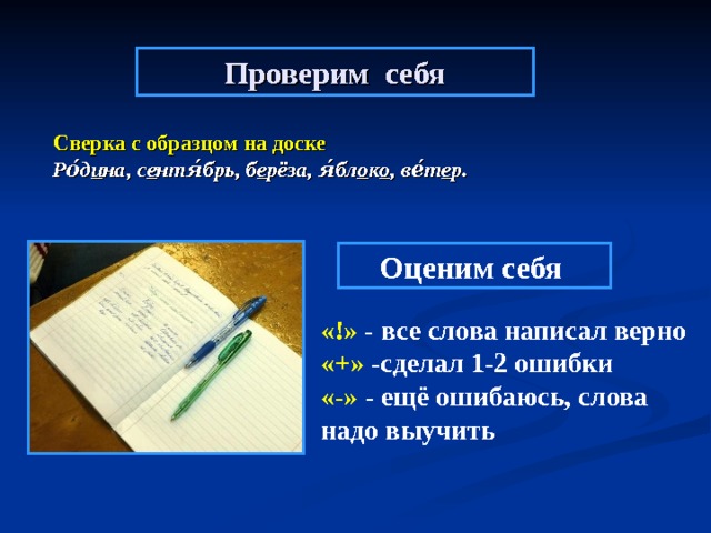 Проверим себя  Сверка с образцом на доске  Ро́д и на, с е нтя́брь, б е рёза, я́бл о к о , ве́т е р.   Оценим себя  «!» - все слова написал верно «+» -сделал 1-2 ошибки «-» - ещё ошибаюсь, слова надо выучить  