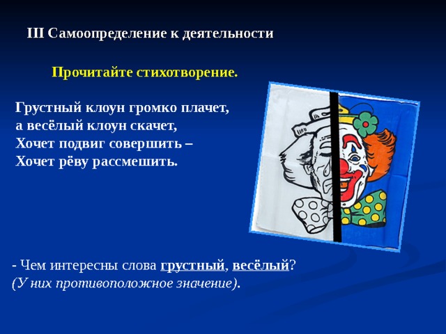 III Самоопределение к деятельности  Прочитайте стихотворение.  Грустный клоун громко плачет, а весёлый клоун скачет, Хочет подвиг совершить – Хочет рёву рассмешить.  - Чем интересны слова грустный , весёлый ?  ( У них противоположное значение).  