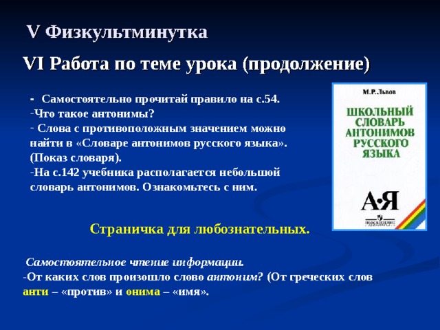 V Физкультминутка VI Работа по теме урока (продолжение) -  Самостоятельно прочитай правило на с.54. Что такое антонимы?  Слова с противоположным значением можно найти в «Словаре антонимов русского языка». (Показ словаря). На с.142 учебника располагается небольшой словарь антонимов. Ознакомьтесь с ним. Страничка для любознательных.   Самостоятельное чтение информации. - От каких слов произошло слово антоним? (От греческих слов анти – «против» и онима – «имя». 