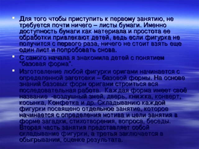 Для того чтобы приступить к первому занятию, не требуется почти ничего – листы бумаги. Именно доступность бумаги как материала и простота ее обработки привлекают детей, ведь если фигурка не получится с первого раза, ничего не стоит взять еще один лист и попробовать снова. С самого начала я знакомила детей с понятием 