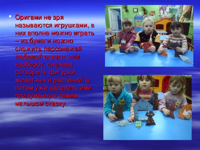 Оригами не зря называются игрушками, в них вполне можно играть – из бумаги можно сложить персонажей любимой сказки, или наоборот, сначала сотворить фигурки животных и растений, а потом уже населить ими придуманную самим малышом сказку.   