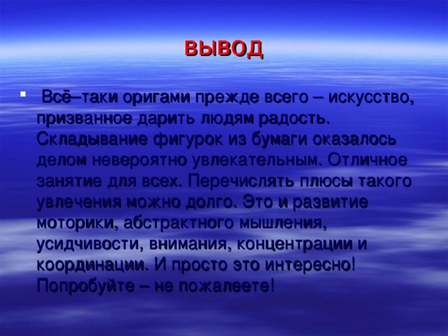 вывод  Всё–таки оригами прежде всего – искусство, призванное дарить людям радость. Складывание фигурок из бумаги оказалось делом невероятно увлекательным. Отличное занятие для всех. Перечислять плюсы такого увлечения можно долго. Это и развитие моторики, абстрактного мышления, усидчивости, внимания, концентрации и координации. И просто это интересно! Попробуйте – не пожалеете!  