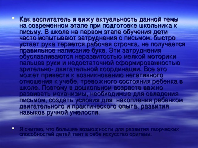 Как воспитатель я вижу актуальность данной темы на современном этапе при подготовке школьника к письму. В школе на первом этапе обучения дети часто испытывают затруднения с письмом: быстро устает рука теряется рабочая строчка, не получается правильное написание букв. Эти затруднения обуславливаются неразвитостью мелкой моторики пальцев руки и недостаточной сформированностью зрительно- двигательной координации. Все это может привести к возникновению негативного отношения к учебе, тревожного состояния ребенка в школе. Поэтому в дошкольном возрасте важно развивать механизмы, необходимые для овладения письмом, создать условия для накопления ребенком двигательного и практического опыта, развития навыков ручной умелости.  Я считаю, что большие возможности для развития творческих способностей детей таит в себе искусство оригами.  