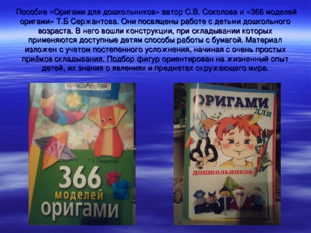  Пособие «Оригами для дошкольников» автор С.В. Соколова и «366 моделей оригами» Т.Б Сержантова. Они посвящены работе с детьми дошкольного возраста. В него вошли конструкции, при складывании которых применяются доступные детям способы работы с бумагой. Материал изложен с учетом постепенного усложнения, начиная с очень простых приёмов складывания. Подбор фигур ориентирован на жизненный опыт детей, их знания о явлениях и предметах окружающего мира. 