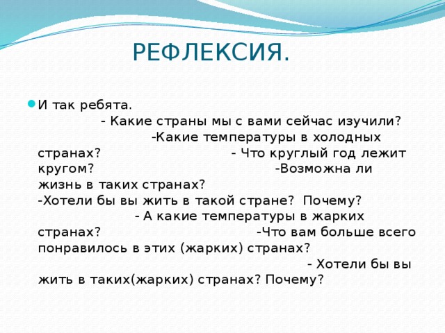 РЕФЛЕКСИЯ. И так ребята. - Какие страны мы с вами сейчас изучили? -Какие температуры в холодных странах? - Что круглый год лежит кругом? -Возможна ли жизнь в таких странах? -Хотели бы вы жить в такой стране? Почему? - А какие температуры в жарких странах? -Что вам больше всего понравилось в этих (жарких) странах? - Хотели бы вы жить в таких(жарких) странах? Почему? 