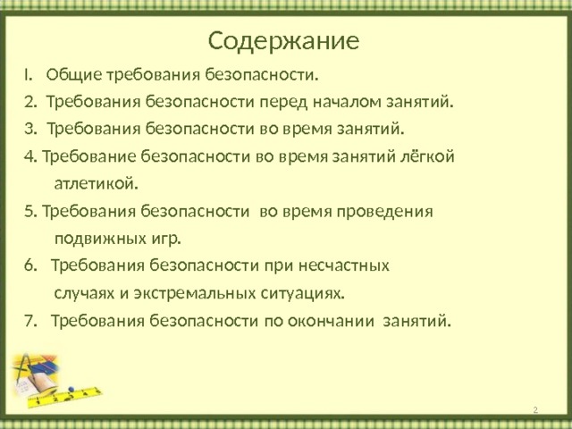 Содержание I. Общие требования безопасности. 2. Требования безопасности перед началом занятий. 3. Требования безопасности во время занятий. Требование безопасности во время занятий лёгкой  атлетикой. Требования безопасности во время проведения  подвижных игр. 6. Требования безопасности при несчастных  случаях и экстремальных ситуациях. 7. Требования безопасности по окончании занятий.      