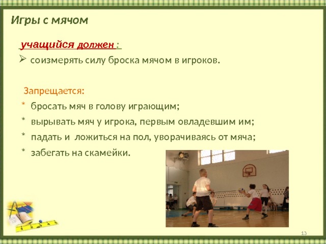 Игры с мячом  учащийся должен : соизмерять силу броска мячом в игроков.  Запрещается:  * бросать мяч в голову играющим;  * вырывать мяч у игрока, первым овладевшим им;  * падать и ложиться на пол, уворачиваясь от мяча;  * забегать на скамейки.  