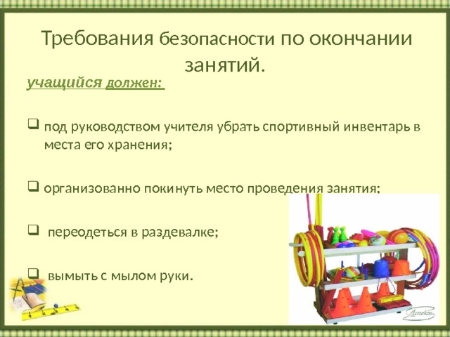 Требования безопасности по окончании занятий . учащийся должен:  под руководством учителя убрать спортивный инвентарь в места его хранения;  организованно покинуть место проведения занятия;   переодеться в раздевалке;   вымыть с мылом руки.  