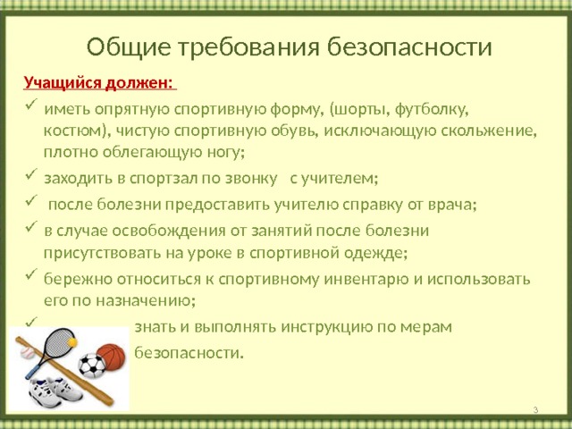   Общие требования безопасности   Учащийся должен: иметь опрятную спортивную форму, (шорты, футболку, костюм), чистую спортивную обувь, исключающую скольжение, плотно облегающую ногу; заходить в спортзал по звонку с учителем;  после болезни предоставить учителю справку от врача; в случае освобождения от занятий после болезни присутствовать на уроке в спортивной одежде; бережно относиться к спортивному инвентарю и использовать его по назначению;  знать и выполнять инструкцию по мерам  безопасности.    