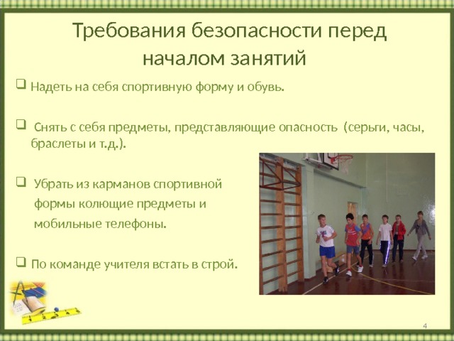  Требования безопасности перед началом занятий Надеть на себя спортивную форму и обувь.   Снять с себя предметы, представляющие опасность (серьги, часы, браслеты и т.д.).   Убрать из карманов спортивной  формы колющие предметы и  мобильные телефоны. По команде учителя встать в строй.   
