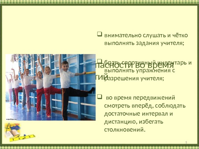      Требования безопасности во время  занятий   Учащийся должен:    внимательно слушать и чётко выполнять задания учителя;  брать спортивный инвентарь и выполнять упражнения с разрешения учителя;   во время передвижений смотреть вперёд, соблюдать достаточные интервал и дистанцию, избегать столкновений.  