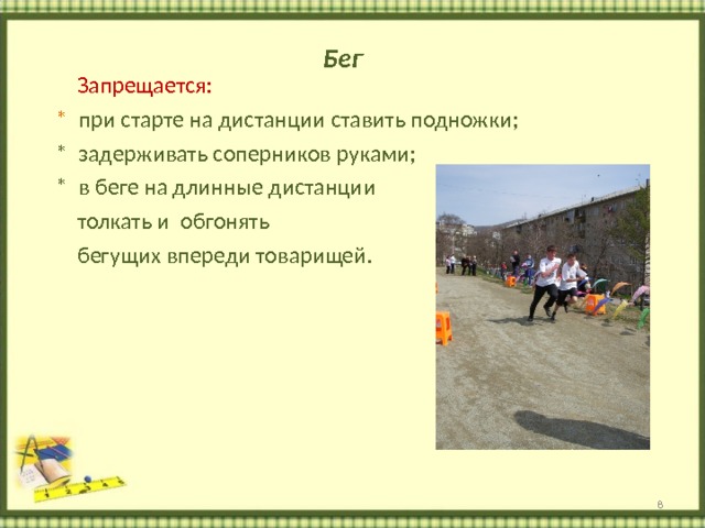 Бег  Запрещается:  * при старте на дистанции ставить подножки;  * задерживать соперников руками;  * в беге на длинные дистанции  толкать и обгонять  бегущих впереди товарищей.  