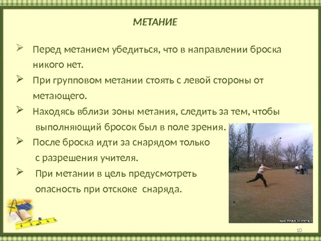  МЕТАНИЕ    Перед метанием убедиться, что в направлении броска  никого нет.  При групповом метании стоять с левой стороны от  метающего.  Находясь вблизи зоны метания, следить за тем, чтобы  выполняющий бросок был в поле зрения.  После броска идти за снарядом только  с разрешения учителя.  При метании в цель предусмотреть  опасность при отскоке снаряда.  