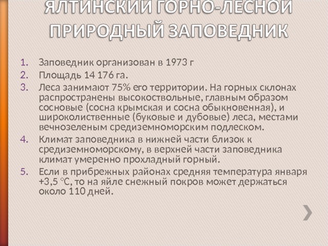 Заповедник организован в 1973 г Площадь 14 176 га. Леса занимают 75% его территории. На горных склонах распространены высокоствольные, главным образом сосновые (сосна крымская и сосна обыкновенная), и широколиственные (буковые и дубовые) леса, местами вечнозеленым средиземноморским подлеском. Климат заповедника в нижней части близок к средиземноморскому, в верхней части заповедника климат умеренно прохладный горный. Если в прибрежных районах средняя температура января +3,5 °C, то на яйле снежный покров может держаться около 110 дней. 