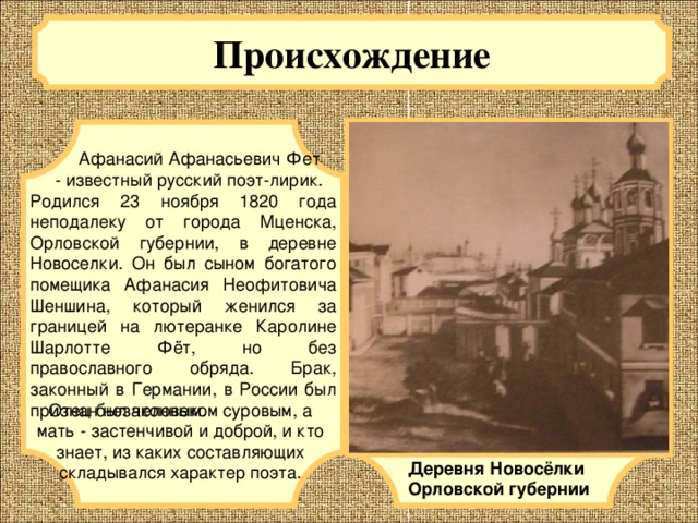 Происхождение   Афанасий Афанасьевич Фет - известный русский поэт-лирик. Родился 23 ноября 1820 года неподалеку от города Мценска, Орловской губернии, в деревне Новоселки. Он был сыном богатого помещика Афанасия Неофитовича Шеншина, который женился за границей на лютеранке Каролине Шарлотте Фёт, но без православного обряда. Брак, законный в Германии, в России был признан незаконным. Отец был человеком суровым, а мать - застенчивой и доброй, и кто знает, из каких составляющих складывался характер поэта. Деревня Новосёлки Орловской губернии 