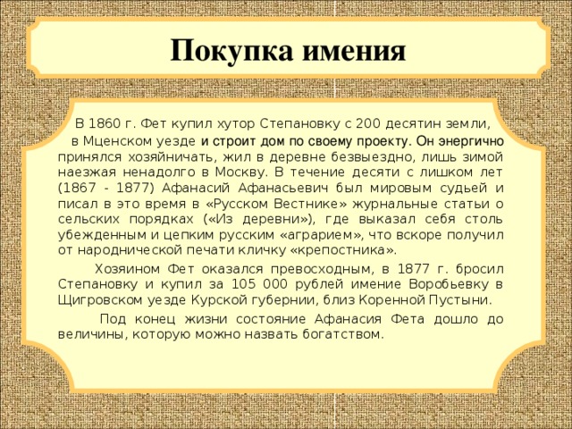 Покупка имения  В 1860 г. Фет купил хутор Степановку с 200 десятин земли, в Мценском уезде и строит дом по своему проекту. Он энергично принялся хозяйничать, жил в деревне безвыездно, лишь зимой наезжая ненадолго в Москву. В течение десяти с лишком лет (1867 - 1877) Афанасий Афанасьевич был мировым судьей и писал в это время в «Русском Вестнике» журнальные статьи о сельских порядках («Из деревни»), где выказал себя столь убежденным и цепким русским «аграрием», что вскоре получил от народнической печати кличку «крепостника».  Хозяином Фет оказался превосходным, в 1877 г. бросил Степановку и купил за 105 000 рублей имение Воробьевку в Щигровском уезде Курской губернии, близ Коренной Пустыни.  Под конец жизни состояние Афанасия Фета дошло до величины, которую можно назвать богатством.  