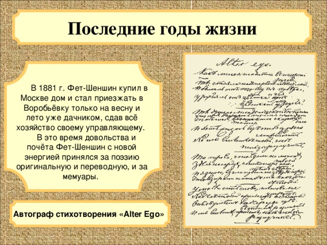 Последние годы жизни  В 1881 г. Фет-Шеншин купил в Москве дом и стал приезжать в Воробьёвку только на весну и лето уже дачником, сдав всё хозяйство своему управляющему.  В это время довольства и почёта Фет-Шеншин с новой энергией принялся за поэзию оригинальную и переводную, и за мемуары. Автограф стихотворения «Alter Ego» 