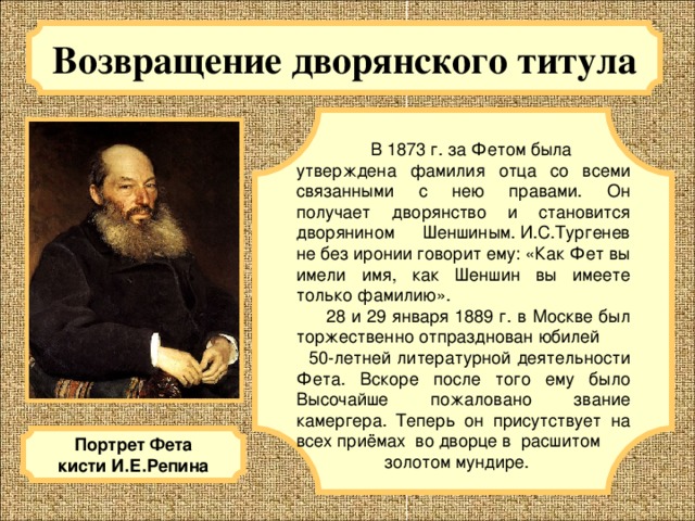 Возвращение дворянского титула  В 1873 г. за Фетом была утверждена фамилия отца со всеми связанными с нею правами. Он получает дворянство и становится дворянином Шеншиным. И.С.Тургенев не без иронии говорит ему: «Как Фет вы имели имя, как Шеншин вы имеете только фамилию».  28 и 29 января 1889 г. в Москве был торжественно отпразднован юбилей 50-летней литературной деятельности Фета. Вскоре после того ему было Высочайше пожаловано звание камергера. Теперь он присутствует на всех приёмах во дворце в расшитом  золотом мундире. Портрет Фета кисти И.Е.Репина 