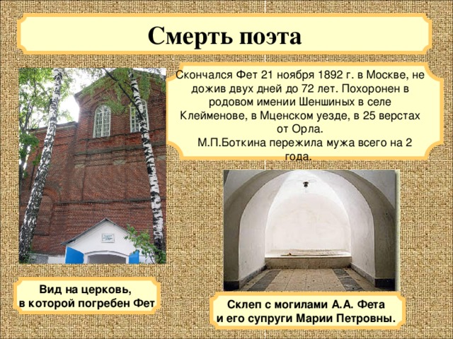 Смерть поэта Скончался Фет 21 ноября 1892 г. в Москве, не дожив двух дней до 72 лет. Похоронен в родовом имении Шеншиных в селе Клейменове, в Мценском уезде, в 25 верстах от Орла.  М.П.Боткина пережила мужа всего на 2 года. Вид на церковь, в которой погребен Фет Склеп с могилами А.А. Фета и его супруги Марии Петровны.  