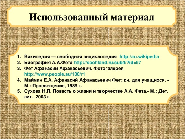 Использованный материал Википедия — свободная энциклопедия http://ru.wikipedia Биография А.А.Фета http://sochland.ru/sub4/?id=97 Фет Афанасий Афанасьевич. Фотогалерея http://www.people.su/100/r1 Маймин Е.А. Афанасий Афанасьевич Фет: кн. для учащихся. - М.: Просвещение, 1989 г. Сухова Н.П. Повесть о жизни и творчестве А.А. Фета.- М.: Дет. лит., 2003 г.  