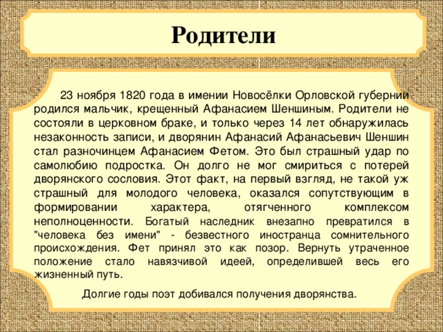 Родители  23 ноября 1820 года в имении Новосёлки Орловской губернии родился мальчик, крещенный Афанасием Шеншиным. Родители не состояли в церковном браке, и только через 14 лет обнаружилась незаконность записи, и дворянин Афанасий Афанасьевич Шеншин стал разночинцем Афанасием Фетом. Это был страшный удар по самолюбию подростка. Он долго не мог смириться с потерей дворянского сословия. Этот факт, на первый взгляд, не такой уж страшный для молодого человека, оказался сопутствующим в формировании характера, отягченного комплексом неполноценности. Богатый наследник внезапно превратился в 