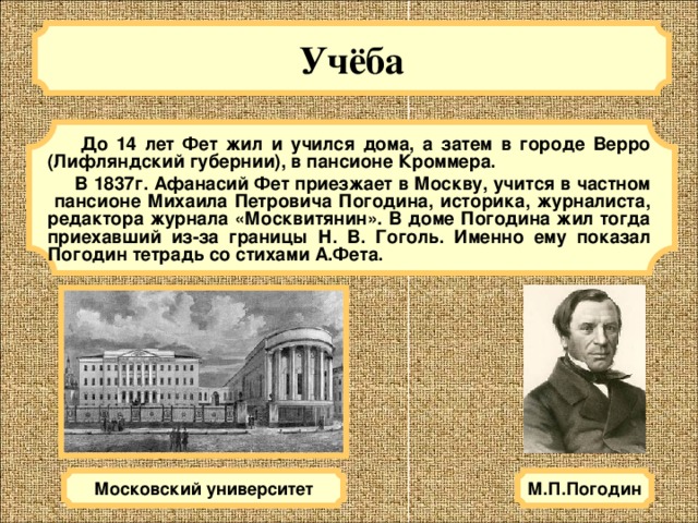 Учёба   До 14 лет Фет жил и учился дома, а затем в городе Верро (Лифляндский губернии), в пансионе Кроммера.  В 1837г. Афанасий Фет приезжает в Москву, учится в частном пансионе Михаила Петровича Погодина, историка, журналиста, редактора журнала «Москвитянин». В доме Погодина жил тогда приехавший из-за границы Н. В. Гоголь. Именно ему показал Погодин тетрадь со стихами А.Фета. М.П.Погодин Московский университет 