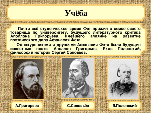 Учёба   Почти всё студенческое время Фет прожил в семье своего товарища по университету, будущего литературного критика Аполлона Григорьева, имевшего влияние на развитие поэтического дара Афанасия Фета.  Однокурсниками и друзьями Афанасия Фета были будущие известные поэты Аполлон Григорьев, Яков Полонский, философ и историк Сергей Соловьев. А.Григорьев Я.Полонский С.Соловьёв 