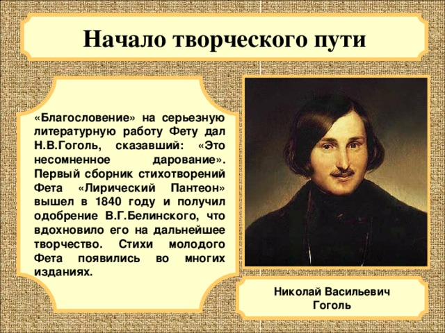 Начало творческого пути  «Благословение» на серьезную литературную работу Фету дал Н.В.Гоголь, сказавший: «Это несомненное дарование». Первый сборник стихотворений Фета «Лирический Пантеон» вышел в 1840 году и получил одобрение В.Г.Белинского, что вдохновило его на дальнейшее творчество. Стихи молодого Фета появились во многих изданиях. Николай Васильевич Гоголь 