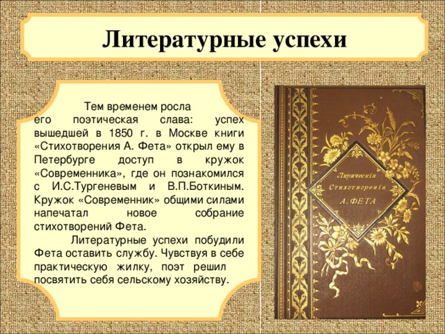 Литературные успехи   Тем временем росла его поэтическая слава: успех вышедшей в 1850 г. в Москве книги «Стихотворения А. Фета» открыл ему в Петербурге доступ в кружок «Современника», где он познакомился c И.С.Тургеневым и В.П.Боткиным. Кружок «Современник» общими силами напечатал новое собрание стихотворений Фета.  Литературные успехи побудили Фета оставить службу. Чувствуя в себе практическую жилку, поэт решил посвятить себя сельскому хозяйству. 