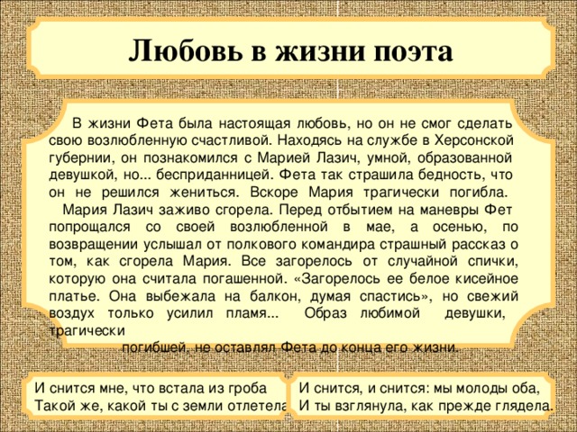Любовь в жизни поэта   В жизни Фета была настоящая любовь, но он не смог сделать  свою возлюбленную счастливой. Находясь на службе в Херсонской  губернии, он познакомился с Марией Лазич, умной, образованной  девушкой, но... бесприданницей. Фета так страшила бедность, что  он не решился жениться. Вскоре Мария трагически погибла.     Мария Лазич заживо сгорела. Перед отбытием на маневры Фет  попрощался со своей возлюбленной в мае, а осенью, по возвращении услышал от полкового командира страшный рассказ о том, как сгорела Мария. Все загорелось от случайной спички, которую она считала погашенной. «Загорелось ее белое кисейное платье. Она выбежала на балкон, думая спастись», но свежий воздух только усилил пламя... Образ любимой девушки, трагически  погибшей, не оставлял Фета до конца его жизни. И снится мне, что встала из гроба  Такой же, какой ты с земли отлетела. И снится, и снится: мы молоды оба,  И ты взглянула, как прежде глядела. 