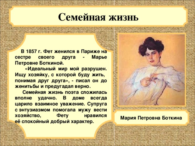 Семейная жизнь   В 1857 г. Фет женился в Париже на сестре своего друга - Марье Петровне Боткиной.    «Идеальный мир мой разрушен. Ищу хозяйку, с которой буду жить,  понимая друг друга», - писал он до женитьбы и предугадал верно.   Семейная жизнь поэта сложилась вполне удачно. В доме всегда царило взаимное уважение. Супруга с энтузиазмом помогала мужу вести хозяйство, Фету нравился её спокойный добрый характер. Мария Петровна Боткина 