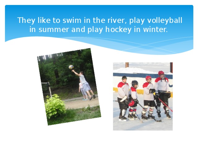 They like to swim in the river, play volleyball in summer and play hockey in winter. 