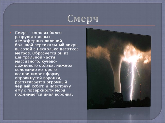 Смерч – одно из более разрушительных атмосферных явлений, большой вертикальный вихрь, высотой в несколько десятков метров. Образуется он из центральной части массивного, кучево-дождевого облака, нижнее основание которого воспринимает форму опрокинутой воронки, растягивается огромный черный хобот, а навстречу ему с поверхности моря поднимается иная воронка.    