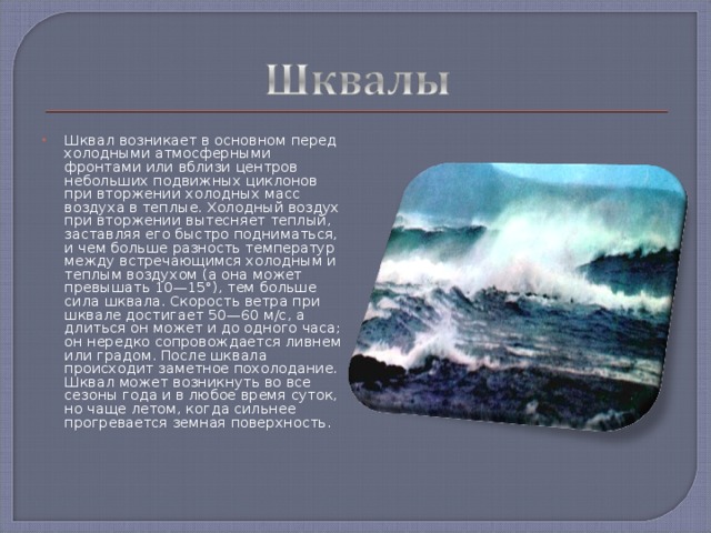 Шквал возникает в основном перед холодными атмосферными фронтами или вблизи центров небольших подвижных циклонов при вторжении холодных масс воздуха в теплые. Холодный воздух при вторжении вытесняет теплый, заставляя его быстро подниматься, и чем больше разность температур между встречающимся холодным и теплым воздухом (а она может превышать 10—15°), тем больше сила шквала. Скорость ветра при шквале достигает 50—60 м/с, а длиться он может и до одного часа; он нередко сопровождается ливнем или градом. После шквала происходит заметное похолодание. Шквал может возникнуть во все сезоны года и в любое время суток, но чаще летом, когда сильнее прогревается земная поверхность.    