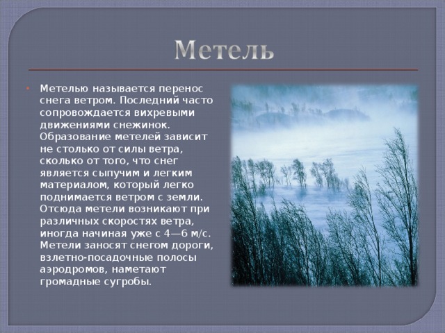 Метелью называется перенос снега ветром. Последний часто сопровождается вихревыми движениями снежинок. Образование метелей зависит не столько от силы ветра, сколько от того, что снег является сыпучим и легким материалом, который легко поднимается ветром с земли. Отсюда метели возникают при различных скоростях ветра, иногда начиная уже с 4—6 м/с. Метели заносят снегом дороги, взлетно-посадочные полосы аэродромов, наметают громадные сугробы.  